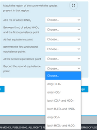 **Interactive Exercise: Identifying Species in Titration Curve Regions**

**Instructions**: Match the region of the curve with the chemical species present in that region during a titration process. Use the dropdown menus to select your answer for each scenario.

1. **At 0 mL of added HNO₃**
   - Options: 
     - only H₂CO₃
     - only HCO₃⁻
     - both CO₃²⁻ and HCO₃⁻
     - both H₂CO₃ and HNO₃
     - only CO₃²⁻
     - both HCO₃⁻ and H₂CO₃

2. **Between 0 mL of added HNO₃ and the first equivalence point**
   - Options: 
     - only H₂CO₃
     - only HCO₃⁻
     - both CO₃²⁻ and HCO₃⁻
     - both H₂CO₃ and HNO₃
     - only CO₃²⁻
     - both HCO₃⁻ and H₂CO₃

3. **At first equivalence point**
   - Options: 
     - only H₂CO₃
     - only HCO₃⁻
     - both CO₃²⁻ and HCO₃⁻
     - both H₂CO₃ and HNO₃
     - only CO₃²⁻
     - both HCO₃⁻ and H₂CO₃

4. **Between the first and second equivalence points**
   - Options: 
     - only H₂CO₃
     - only HCO₃⁻
     - both CO₃²⁻ and HCO₃⁻
     - both H₂CO₃ and HNO₃
     - only CO₃²⁻
     - both HCO₃⁻ and H₂CO₃

5. **At the second equivalence point**
   - Options: 
     - only H₂CO₃
     - only HCO₃⁻
     - both CO₃²⁻ and HCO₃⁻
     - both H₂CO₃ and HNO₃
     - only CO