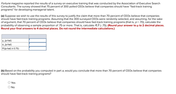 Fortune magazine reported the results of a survey on executive training that was conducted by the Association of Executive Search
Consultants. The survey showed that 75 percent of 300 polled CEOs believe that companies should have "fast-track training
programs" for developing managerial talent.
(a) Suppose we wish to use the results of this survey to justify the claim that more than 70 percent of CEOs believe that companies
should have fast-track training programs. Assuming that the 300 surveyed CEOs were randomly selected, and assuming, for the sake
of argument, that 70 percent of CEOs believe that companies should have fast-track training programs (that is, p= .70), calculate the
probability of observing a sample proportion of .75 or more. That is, calculate P(2.75). (Round your answer to u to 2 decimal places.
Round your final answers to 4 decimal places. Do not round the intermediate calculations.)
H_(p-hat)
o_(p-hat)
P((p-hat) ≥ 0.75)
(b) Based on the probability you computed in part a, would you conclude that more than 70 percent of CEOs believe that companies
should have fast-track training programs?
O Yes
O No