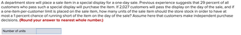 A department store will place a sale item in a special display for a one-day sale. Previous experience suggests that 29 percent of all
customers who pass such a special display will purchase the item. If 2,027 customers will pass the display on the day of the sale, and if
a one-item-per-customer limit is placed on the sale item, how many units of the sale item should the store stock in order to have at
most a 1 percent chance of running short of the item on the day of the sale? Assume here that customers make independent purchase
decisions. (Round your answer to nearest whole number.)
Number of units