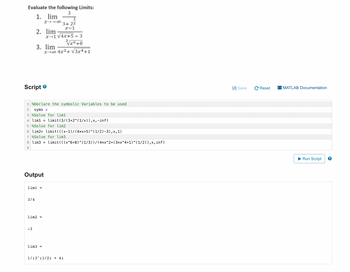 Evaluate the following Limits:
3
1. lim
Script
2. lim
3/4
3. lim
Output
lim1 =
-3
X118
1 %Declare the symbolic Variables to be used
2
syms x
3 %Solve for liml
4 lim1 = limit (3/(3+2^(1/x)),x,-inf)
5 %Solve for lim2
6 lim2= limit (((x−1) / ( 4*x+5)^(1/2)-3),x,1)
7 %Solve for lim3
8 lim3 = limit (((x^6+8)^(1/3))/(4*x^2+(3*x^4+1)^(1/2)),x, inf)
9
lim2 =
3+ 2x
x-1
x-1 √4x+5. - 3
3³√x6+8
lim3 =
x-00 4x²+√√3x4+1
1/(3^(1/2) + 4)
Save
Reset
MATLAB Documentation
Run Script