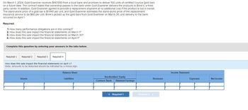 On March 1, 2024, Gold Examiner receives $147,000 from a local bank and promises to deliver 100 units of certified 1-ounce gold bars
on a future date. The contract states that ownership passes to the bank when Gold Examiner delivers the products to Brink's, a third-
party carrier. In addition, Gold Examiner agreed to provide a replacement shipment at no additional cost if the product is lost in transit.
The stand-alone price of a gold bar is $1,440 per unit, and Gold Examiner estimates the stand-alone price of the replacement
insurance service to be $60 per unit. Brink's picked up the gold bars from Gold Examiner on March 30, and delivery to the bank
occurred on April 1.
Required:
1. How many performance obligations are in this contract?
2. How does this sale impact the financial statements on March 1?
3. How does this sale impact the financial statements on March 30?
4. How does this sale impact the financial statements on April 1?
Complete this question by entering your answers in the tabs below.
Required 1 Required 2
Required 3 Required 4
How does this sale impact the financial statements on April 1?
Note: Amounts to be deducted should be indicated by a minus sign.
Assets
Balance Sheet
Liabilities
Stockholders' Equity
Common Stock Retained Earnings
< Required 3
Revenues
Required 4 >
Income Statement
Expenses
Net Income