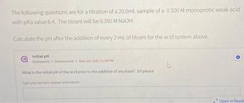 The following questions are for a titration of a 20.0mL sample of a 0.500 M monoprotic weak acid
with pKa value 6.4. The titrant will be 0.350 M NaOH.
Calculate the pH after the addition of every 2 mL of titrant for the acid system above.
Initial pH.
Homework Unanswered Due Jun 11th, 11:59 PM
What is the initial pH of the acid prior to the addition of any base? 3sf please.
Type your numeric answer and submit
h
A
Open in Readi