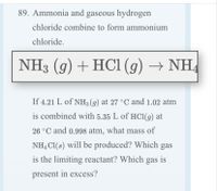 89. Ammonia and gaseous hydrogen
chloride combine to form ammonium
chloride.
NH3 (g) + HCI (g) → NH
If 4.21 L of NH3 (g) at 27 °C and 1.02 atm
is combined with 5.35 L of HC1(g) at
26 °C and 0.998 atm, what mass of
NH, Cl(s) will be produced? Which gas
is the limiting reactant? Which gas is
present in excess?
