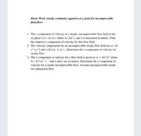 Home Work (steady continuity equation at a point for incompressible
fluid flow:
1- The x component of velocity in a steady, incompressible flow field in the
xy plane is u= (A /x), where A-2m s, and x is measured in meters. Find
the simplest y component of velocity for this flow field.
2- The velocity components for an incompressible steady flow field are u= (A
x* +z) and v=B (xy + yz). Determine the z component of velocity for
steady flow.
3- The x component of velocity for a flow field is given as u = Ax²y2 where
A = 0.3 ms and x and y are in meters. Determine the y component of
velocity for a steady incompressible flow. Assume incompressible steady
two dimension flow
