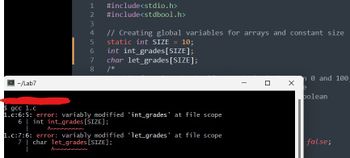 E~/Lab7
1 #include<stdio.h>
#include<stdbool.h>
1 2 3
Ann
2
4
5
6
// Creating global variables for arrays and constant size
static int SIZE = 10;
int int_grades [SIZE];
char let_grades [SIZE];
7
8 /*
$ gcc 1.c
1.c:6:5: error: variably modified 'int_grades' at file scope
6 | int int_grades [SIZE];
Anne
1.c:7:6: error: variably modified ‘let_grades’ at file scope
7 | char let_grades [SIZE];
U
X
n 0 and 100-
e
polean
false;