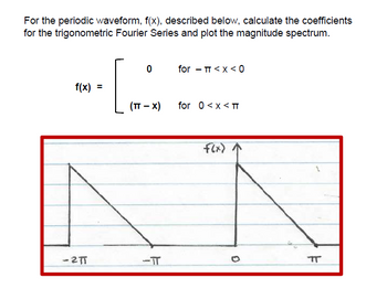 For the periodic waveform, f(x), described below, calculate the coefficients
for the trigonometric Fourier Series and plot the magnitude spectrum.
f(x)
=
-2πT
0
for - π <x<0
(TT - x)
for 0 < x <πT
f(x) ↑
πT
-TT