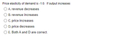 **Price Elasticity of Demand Analysis**

The question revolves around the concept of price elasticity of demand, which is given as -1.0. This indicates that the product has unitary elasticity, meaning the percentage change in quantity demanded is equal to the percentage change in price, but in opposite directions. 

**Problem Statement:**

If output increases, which of the following statements is correct?

**Options:**

A. Revenue decreases

B. Revenue increases

C. Price increases

D. Price decreases

E. Both A and D are correct

**Analysis:**

- **Option A:** If the price elasticity of demand is -1.0, it implies that any decrease in price leading to an increase in quantity demanded will result in total revenue remaining constant. Thus, increasing output alone, without context on price change, doesn't directly imply a decrease in revenue.

- **Option B:** Revenue would remain unchanged if the price elasticity is truly unitary and price changes exactly offset the changes in quantity sold, not increasing it without specific context.

- **Option C:** If output increases while demand elasticity being constant, prices might not necessarily increase.

- **Option D:** Generally, if increased output corresponds with a higher supply without a change in demand, prices might indeed decrease, aligning with basic supply and demand principles.

- **Option E:** If D holds true that price decreases and there's no contrary influence, A could wrongfully suggest revenue decreases without further context. However, unitary elasticity typically suggests unchanged revenue with proportional price decreases and quantity demand increases.

**Conclusion:** The concept of unitary elasticity suggests a balanced effect on revenue given price and demand proportion changes, hence needing a better context. Consider underlying market dynamics beyond elasticity value in practical application.