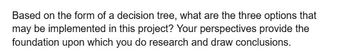 Based on the form of a decision tree, what are the three options that
may be implemented in this project? Your perspectives provide the
foundation upon which you do research and draw conclusions.