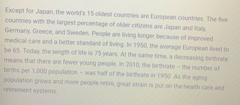 Except for Japan, the world's 15 oldest countries are European countries. The five
countries with the largest percentage of older citizens are Japan and Italy,
Germany, Greece, and Sweden. People are living longer because of improved
medical care and a better standard of living. In 1950, the average European lived to
be 65. Today, the length of life is 75 years. At the same time, a decreasing birthrate
means that there are fewer young people. In 2010, the birthrate - the number of
births per 1,000 population - was half of the birthrate in 1950. As the aging
population grows and more people retire, great strain is put on the health care and
retirement systems.