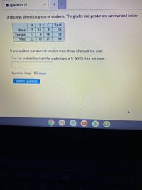 Question 12
A test was given to a group of students. The grades and gender are summarized below
A
Total
Male
11
9.
25
Female
17
4
18
39
Total
22
15
27
64
If one student is chosen at random from those who took the test,
Find the probability that the student got a 'B' GIVEN they are male.
Question
p: Video
Submit Question
