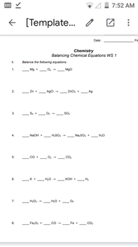 (0) Y
7:52 AM
+ [Template.
Date:
Pe
Chemistry
Balancing Chemical Equations WS 1
I.
Balance the following equations:
1.
_Mg +02
Mgo
2.
Zn +
AgCI
ZnCl, +
Ag
3.
So,
4.
NaOH +
H,SO.
Na;So, +
H;0
co
co.
5.
_K +.
H,0 -
6.
кон -
H2
7.
H20 +
O2
8.
Fe,O, +
Fe
CO2
