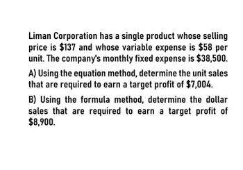 Liman Corporation has a single product whose selling
price is $137 and whose variable expense is $58 per
unit. The company's monthly fixed expense is $38,500.
A) Using the equation method, determine the unit sales
that are required to earn a target profit of $7,004.
B) Using the formula method, determine the dollar
sales that are required to earn a target profit of
$8,900.