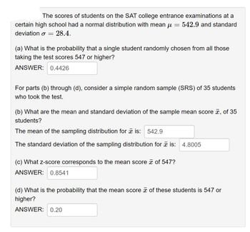 The scores of students on the SAT college entrance examinations at a
certain high school had a normal distribution with mean μ = 542.9 and standard
deviation o
=
28.4.
(a) What is the probability that a single student randomly chosen from all those
taking the test scores 547 or higher?
ANSWER: 0.4426
For parts (b) through (d), consider a simple random sample (SRS) of 35 students
who took the test.
(b) What are the mean and standard deviation of the sample mean score , of 35
students?
The mean of the sampling distribution for is: 542.9
The standard deviation of the sampling distribution for is: 4.8005
(c) What z-score corresponds to the mean score of 547?
ANSWER: 0.8541
(d) What is the probability that the mean score of these students is 547 or
higher?
ANSWER: 0.20