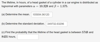 The lifetime, in hours, of a head gasket of a cylinder in a car engine is distributed as
lognormal with parameters a = 10.328 and ß = 1.575.
(a) Determine the mean. 105694.96120
(b) Determine the standard deviation. 349732.63296
(c) Find the probability that the lifetime of the head gasket is between 5748 and
8435 hours.