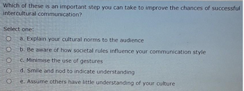 Which of these is an important step you can take to improve the chances of successful
intercultural communication?
Select one:
0000
a. Explain your cultural norms to the audience
b. Be aware of how societal rules influence your communication style
C. Minimise the use of gestures
d. Smile and nod to indicate understanding
e. Assume others have little understanding of your culture