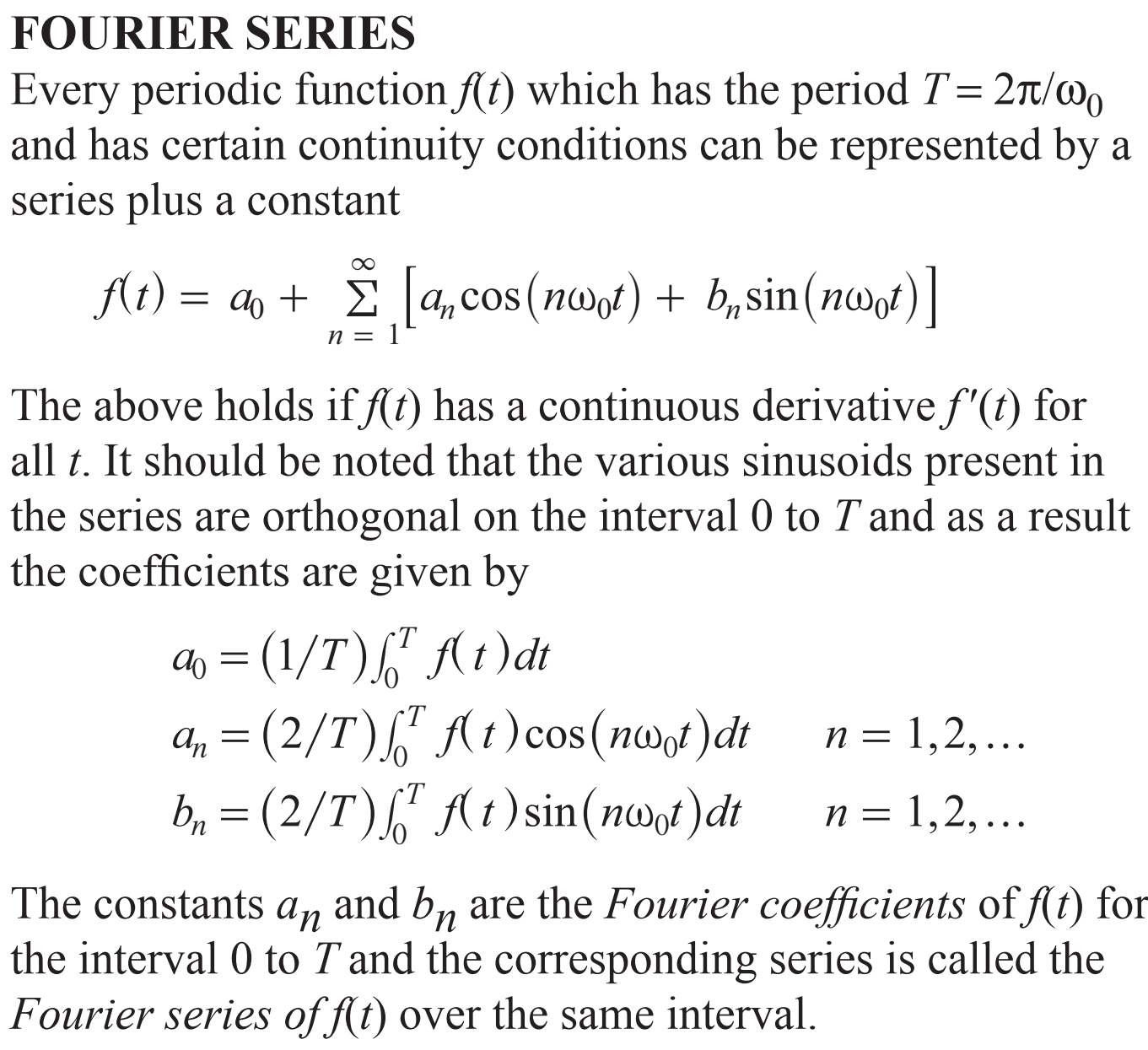 FOURIER SERIES
Every periodic function f(t) which has the period T 2Tt/o
and has certain continuity conditions can be represented by a
series plus a constant
fAt)= a
a, cos (noof)b,sin (n)
п %3
The above holds iff(t) has a continuous derivative f'(t) for
all t. It should be noted that the various sinusoids present in
the series are orthogonal on the interval 0 to T and as a result
the coefficients are given by
0(1/T)t)dt
a, (2/T)t) cos (nf)dt
(2/T)t)sin(nwof)dt
-T
1,2, ...
п %3D
COS
1,2,..
П —
The constants an
and bn are the Fourier coefficients of f(t) for
the interval 0 to T and the corresponding series is called the
Fourier series of f(t) over the same interval.
