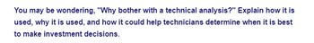 You may be wondering, "Why bother with a technical analysis?" Explain how it is
used, why it is used, and how it could help technicians determine when it is best
to make investment decisions.