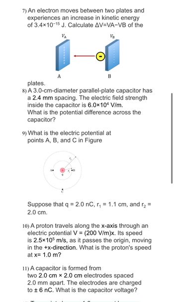 7) An electron moves between two plates and
experiences an increase in kinetic energy
of 3.4×10-15 J. Calculate AV-VA-VB of the
VA
VB
A
plates.
8) A 3.0-cm-diameter parallel-plate capacitor has
a 2.4 mm spacing. The electric field strength
inside the capacitor is 6.0x104 V/m.
What is the potential difference across the
capacitor?
9) What is the electric potential at
points A, B, and C in Figure
+
9
B
T₂
r₁
Suppose that q = 2.0 nC, r₁ = 1.1 cm, and r₂ =
2.0 cm.
10) A proton travels along the x-axis through an
electric potential V = (200 V/m)x. Its speed
is 2.5x105 m/s, as it passes the origin, moving
in the +x-direction. What is the proton's speed
at x= 1.0 m?
11) A capacitor is formed from
two 2.0 cm x 2.0 cm electrodes spaced
2.0 mm apart. The electrodes are charged
to ± 6 nC. What is the capacitor voltage?