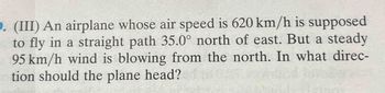 9. (III) An airplane whose air speed is 620 km/h is supposed
to fly in a straight path 35.0° north of east. But a steady
95 km/h wind is blowing from the north. In what direc-
tion should the plane head?