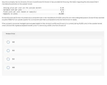 Assume a company has two divisions, Division A and Division B. Division A has provided the following information regarding the one product that it
manufactures and sells on the outside market:
Selling price per unit (on the outside market)
Variable cost per unit
Fixed costs per unit (based on capacity)
Capacity in units
Division B could use Division A's product as a component part in the manufacture of 4,000 units of its own newly-designed product. Division B has received
a quote of $58 from an outside supplier for a component part that is comparable to the one that Division A makes.
If the company's divisional managers are evaluated based on their division's profits and Division A is currently selling 15,000 units on the outside market.
what is Division B's highest acceptable transfer price if it were to buy 4,000 units from Division A?
Multiple Choice
$48
$52
$ 60
$ 44
$8
20,000
O $44
$58