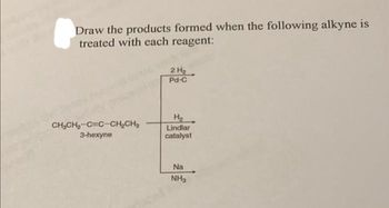 Draw the products formed when the following alkyne is
treated with each reagent:
CH₂CH₂-C C-CH₂CH₂
3-hexyne
2 H₂
Pd-C
H₂
Lindlar
catalyst
Na
NH₂