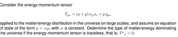 Consider the energy-momentum tensor
Tμv = (p+p) uu+P9μ
applied to the matter/energy distribution in the universe on large scales, and assume an equation
of state of the form p = wp, with w a constant. Determine the type of matter/energy dominating
the universe if the energy-momentum tensor is traceless, that is, T"μ = 0.