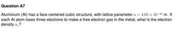 Question A7
Aluminium (Al) has a face-centered cubic structure, with lattice parameter a = 4.05 × 10-¹⁰ m. If
each Al atom loses three electrons to make a free electron gas in the metal, what is the electron
density ne?