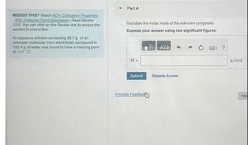 4
Part A
MISSED THIS? Watch KCV: Colligative Properties
IWE: Freezing Point Depression; Read Section
13.6. You can click on the Review link to access the
section in your eText.
An aqueous solution containing 36.7 g of an
unknown molecular (non-electrolyte) compound in
152.4 g of water was found to have a freezing point
of-1.4 °C.
Calculate the molar mass of the unknown compound.
Express your answer using two significant figures.
ΑΣΦ
M=
Submit
Request Answer
Provide Feedba
?
g/mol
Nex