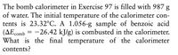 The bomb calorimeter in Exercise 97 is filled with 987 g
of water. The initial temperature of the calorimeter con-
tents is 23.32°C. A 1.056-g sample of benzoic acid
(AEcomb = -26.42 kJ/g) is combusted in the calorimeter.
What is the final temperature of the calorimeter
contents?
