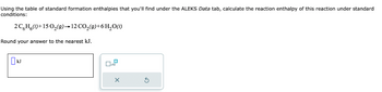 Using the table of standard formation enthalpies that you'll find under the ALEKS Data tab, calculate the reaction enthalpy of this reaction under standard
conditions:
2C6H6(1)+15 O₂(g) → 12 CO₂(g) + 6H₂O(1)
Round your answer to the nearest kJ.
x10
X
Ś