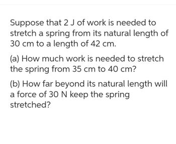 Suppose that 2 J of work is needed to
stretch a spring from its natural length of
30 cm to a length of 42 cm.
(a) How much work is needed to stretch
the spring from 35 cm to 40 cm?
(b) How far beyond its natural length will
a force of 30 N keep the spring
stretched?