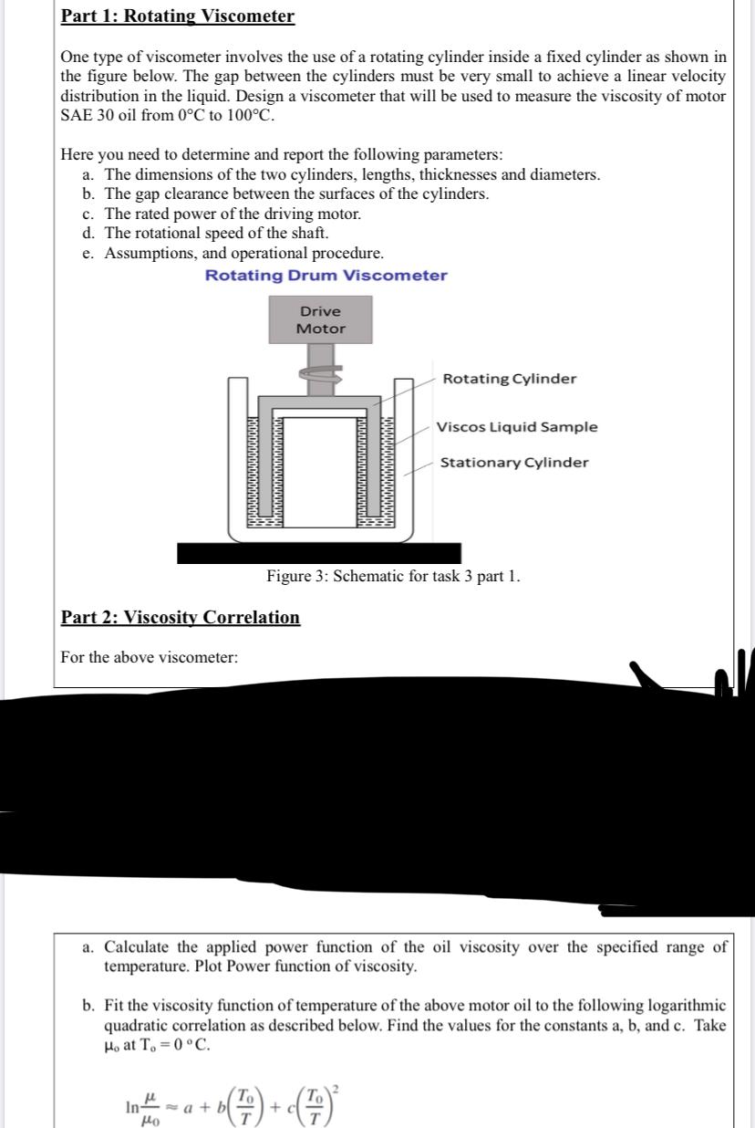 Part 1: Rotating Viscometer
One type of viscometer involves the use of a rotating cylinder inside a fixed cylinder as shown in
the figure below. The gap between the cylinders must be very small to achieve a linear velocity
distribution in the liquid. Design a viscometer that will be used to measure the viscosity of motor
SAE 30 oil from 0°C to 100°C.
Here you need to determine and report the following parameters:
a. The dimensions of the two cylinders, lengths, thicknesses and diameters.
b. The gap clearance between the surfaces of the cylinders.
c. The rated power of the driving motor.
d. The rotational speed of the shaft.
e. Assumptions, and operational procedure.
Rotating Drum Viscometer
Drive
Motor
Rotating Cylinder
Viscos Liquid Sample
Stationary Cylinder
Figure 3: Schematic for task 3 part 1.
Part 2: Viscosity Correlation
For the above viscometer:
a. Calculate the applied power function of the oil viscosity over the specified range of
temperature. Plot Power function of viscosity.
b. Fit the viscosity function of temperature of the above motor oil to the following logarithmic
quadratic correlation as described below. Find the values for the constants a, b, and c. Take
Ho at To =0 °C.
In - a + b
In4.
