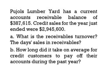 Pujols Lumber Yard has a current
accounts receivable balance of
$387,615. Credit sales for the year just
ended were $2,945,600.
a. What is the receivables turnover?
The days' sales in receivables?
b. How long did it take on average for
credit customers to pay off their
accounts during the past year?