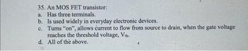 35. An MOS FET transistor:
a. Has three terminals.
b. Is used widely in everyday electronic devices.
c.
Turns "on", allows current to flow from source to drain, when the gate voltage
reaches the threshold voltage, Vth.
All of the above.
d.