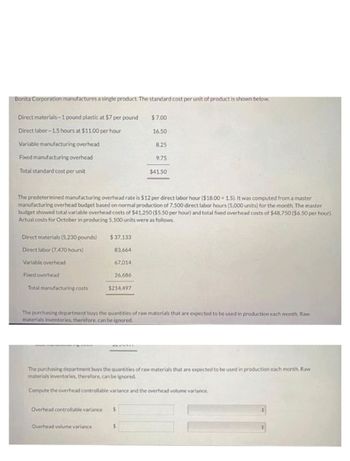 Bonita Corporation manufactures a single product. The standard cost per unit of product is shown below.
Direct materials-1 pound plastic at $7 per pound
Direct labor-1.5 hours at $11.00 per hour
Variable manufacturing overhead
Fixed manufacturing overhead
Total standard cost per unit
Direct materials (5,230 pounds)
Direct labor (7,470 hours)
Variable overhead
Fixed overhead
Total manufacturing costs
$37.133
83,664
67,014
The predetermined manufacturing overhead rate is $12 per direct labor hour ($18.00 +1.5). It was computed from a master
manufacturing overhead budget based on normal production of 7,500 direct labor hours (5,000 units) for the month. The master
budget showed total variable overhead costs of $41,250 ($5.50 per hour) and total fixed overhead costs of $48,750 ($6.50 per hour).
Actual costs for October in producing 5,100 units were as follows.
26,686
$214,497
Overhead volume variance
$7.00
16.50
Overhead controllable variance $
8.25
9.75
The purchasing department buys the quantities of raw materials that are expected to be used in production each month. Raw
materials inventories, therefore, can be ignored.
S
$41.50
The purchasing department buys the quantities of raw materials that are expected to be used in production each month. Raw
materials inventories, therefore, can be ignored.
Compute the overhead controllable variance and the overhead volume variance.