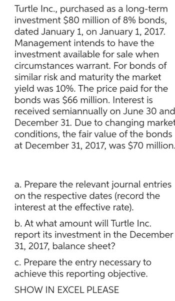 Turtle Inc., purchased as a long-term
investment $80 million of 8% bonds,
dated January 1, on January 1, 2017.
Management intends to have the
investment available for sale when
circumstances warrant. For bonds of
similar risk and maturity the market
yield was 10%. The price paid for the
bonds was $66 million. Interest is
received semiannually on June 30 and
December 31. Due to changing market
conditions, the fair value of the bonds
at December 31, 2017, was $70 million.
a. Prepare the relevant journal entries
on the respective dates (record the
interest at the effective rate).
b. At what amount will Turtle Inc.
report its investment in the December
31, 2017, balance sheet?
c. Prepare the entry necessary to
achieve this reporting objective.
SHOW IN EXCEL PLEASE