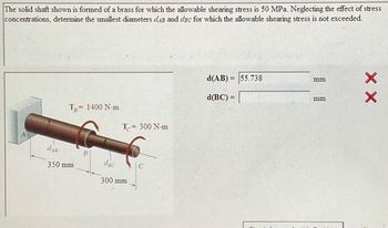 The solid shaft shown is formed of a brass for which the allowable shearing stress is 50 MPa. Neglecting the effect of stress
concentrations, determine the smallest diameters daß and dsc for which the allowable shearing stress is not exceeded.
T 1400 N-m
=
das
350 mm
B
T= 300 N-m
dic
300 mm
C
d(AB)= 55.738
d(BC) =
mm
mm
XX