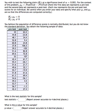 You wish to test the following claim (Ha) at a significance level of a = 0.001. For the context
of this problem, d = PostTest - PreTest where the first data set represents a pre-test
and the second data set represents a post-test. (Each row represents the pre and post test
scores for an individual. Be careful when you enter your data and specify what your μ₁ and 2
are so that the differences are computed correctly.)
Ho: Md = 0
Ha: Md #0
You believe the population of difference scores is normally distributed, but you do not know
the standard deviation. You obtain the following sample of data:
pre-test
post-test
43
44.8
48.1
52.8
60.8
37.8
39.2
51.6
69.6
53
42.4
55.4
51.6
49.6
55.7
51.8
61.3
34.6
49.2
53.7
56.7
42.4
64.4
-23.8
34.4
9.4
24.8
106.5
-105
82.8
72.8
107
61.7
-26.1
21.7
32.1
-19.9
61.6
69.4
-56.1
4.5
9
-1.3
27.4
What is the test statistic for this sample?
test statistic =
(Report answer accurate to 4 decimal places.)
What is the p-value for this sample?
p-value =
(Report answer accurate to 4 decimal places.)