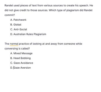 Randel used pieces of text from various sources to create his speech. He
did not give credit to those sources. Which type of plagiarism did Randel
commit?
A. Patchwork
B. Global
C. Anti-Social
D. Australian Rules Plagiarism
The normal practice of looking at and away from someone while
conversing is called?
A. Mixed Message
B. Head Bobbing
C. Gaze Avoidance
D. Gaze Aversion