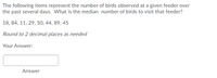 The following items represent the number of birds observed at a given feeder over
the past several days. What is the median number of birds to visit that feeder?
18, 84, 11, 29, 50, 44, 89, 45
Round to 2 decimal places as needed
Your Answer:
Answer
