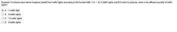 Suppose 10 citizens each derive marginal benefit from traffic lights according to the function MB = 10 - Q. If traffic lights cost $10 each to produce, what is the efficient quantity of traffic
lights?
A. 1 traffic light
OB. 8 traffic lights
O C. 12 traffic lights
O D. 9 traffic lights