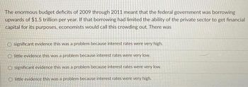 The enormous budget deficits of 2009 through 2011 meant that the federal government was borrowing
upwards of $1.5 trillion per year. If that borrowing had limited the ability of the private sector to get financial
capital for its purposes, economists would call this crowding out. There was
O significant evidence this was a problem because interest rates were very high.
O little evidence this was a problem because interest rates were very low.
O significant evidence this was a problem because interest rates were very low.
O little evidence this was a problem because interest rates were very high.