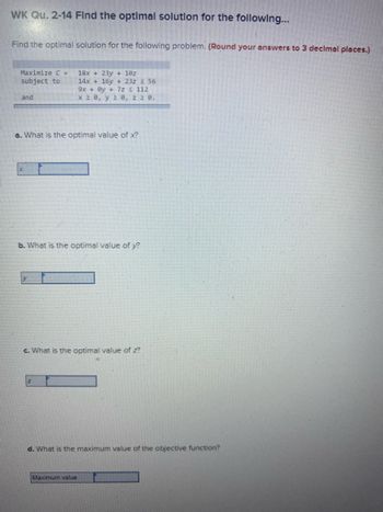 WK Qu. 2-14 Find the optimal solution for the following...
Find the optimal solution for the following problem. (Round your answers to 3 decimal places.)
Maximize C =
subject to
and
18x + 23y + 10z
14x + 16y + 23z ≤ 56
9x+By+ 72 ≤ 112
x 28, y 28, z 20.
a. What is the optimal value of x?
b. What is the optimal value of y?
c. What is the optimal value of z?
d. What is the maximum value of the objective function?
Maximum value