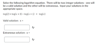 Solve the following logarithm equation. There will be two integer solutions - one will
be a valid solution and the other will be extraneous. Input your solutions in the
appropriate space.
log(2)+ log(x+3)-log(x + 1) = log(x)
Valid solution: x =
Extraneous solution: x =
A
신