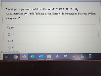 A multiple regression model has the form = 10 + 2x₁ + 12x₂.
As x₁ increases by 1 unit (holding x2 constant), x₁ is expected to increase by how
many units?
O 10
O 12
O 2
O 11
cake/questions/922673
Et
X
W
M