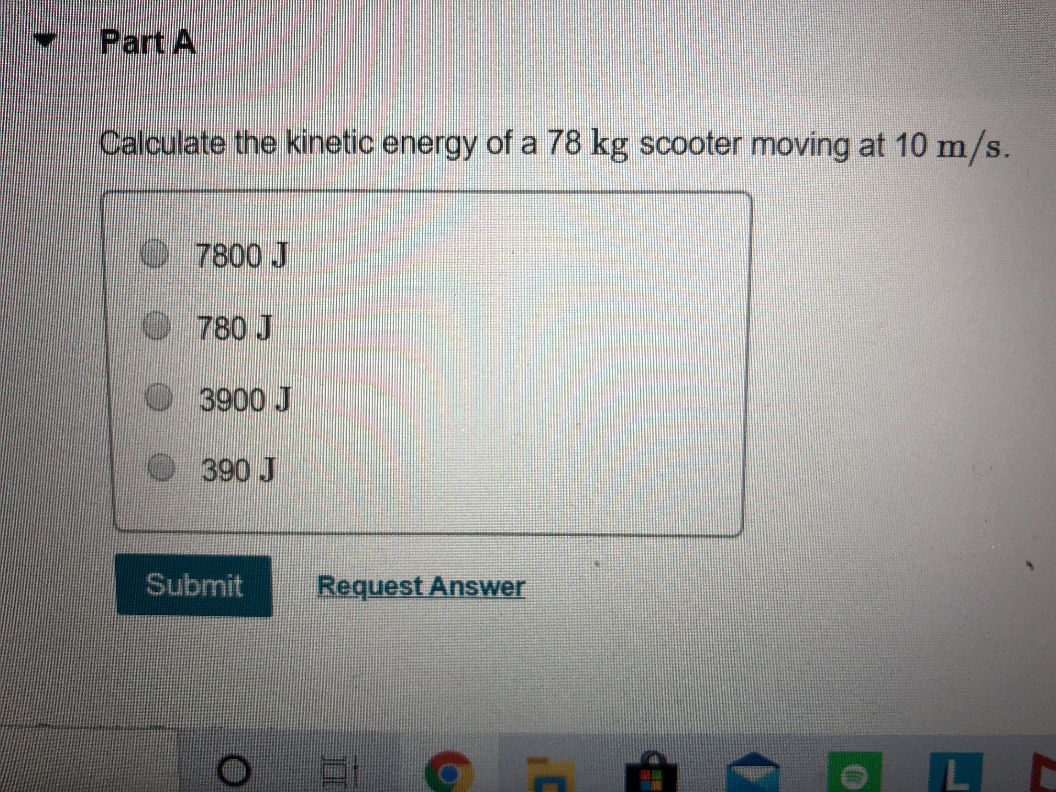 Part A
Calculate the kinetic energy of a 78 kg scooter moving at 10m/s.
7800 J
780J
3900 J
390 J
Submit
Request Answer
L E
