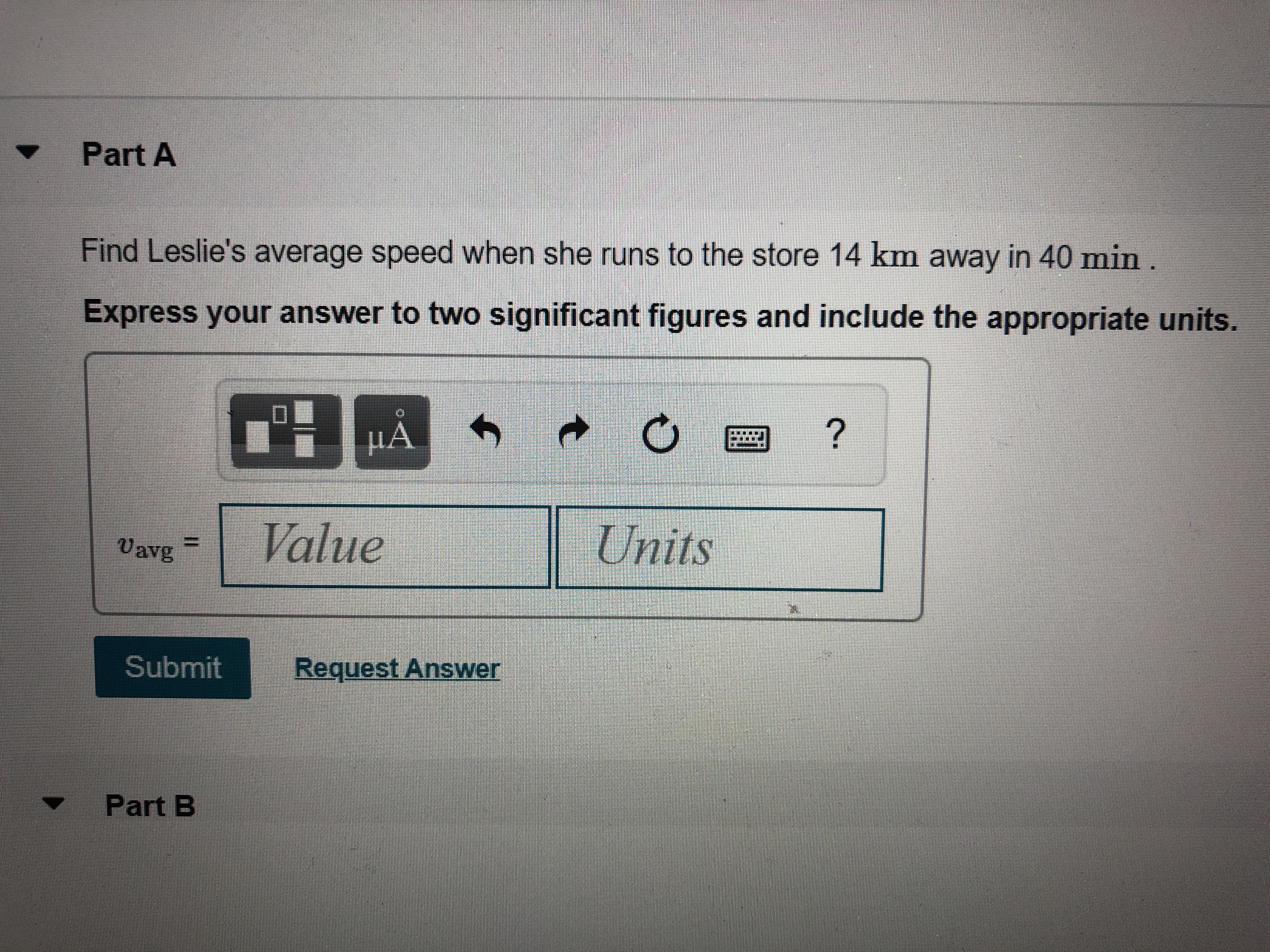 Part A
Find Leslie's average speed when she runs to the store 14 km away in 40 min.
Express your answer to two significant figures and include the appropriate units.
НА
Vavg
Value
Units
Submit
Request Answer
Part B
