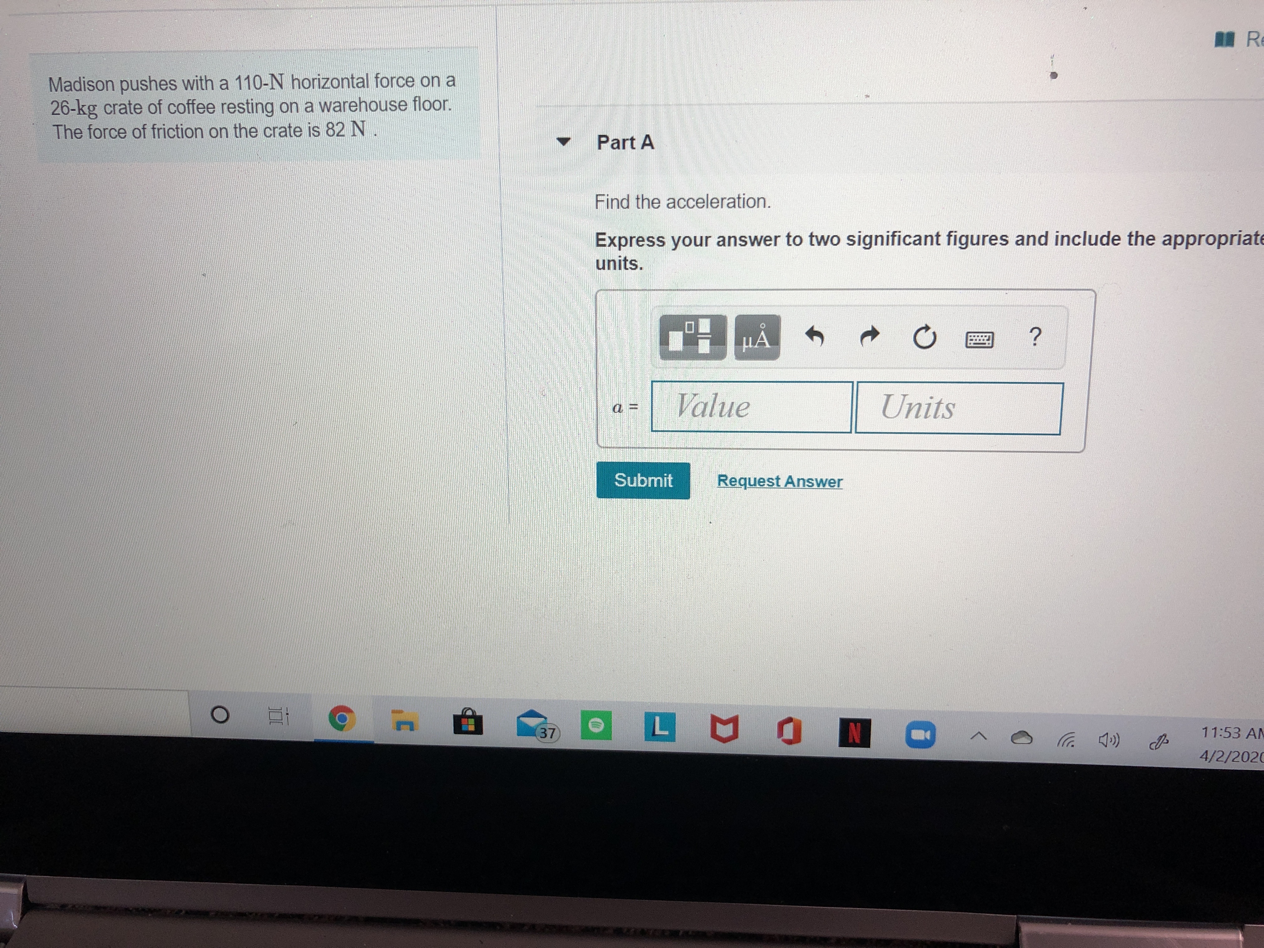 Madison pushes with a 110-N horizontal force on a
26-kg crate of coffee resting on a warehouse floor.
The force of friction on the crate is 82 N
Part A
Find the acceleration.
Express your answer to two significant figures and include the appropriate
units.
Value
Units
Submit
Request Answer
37
N
11:53 AM
4/2/2020
レ
