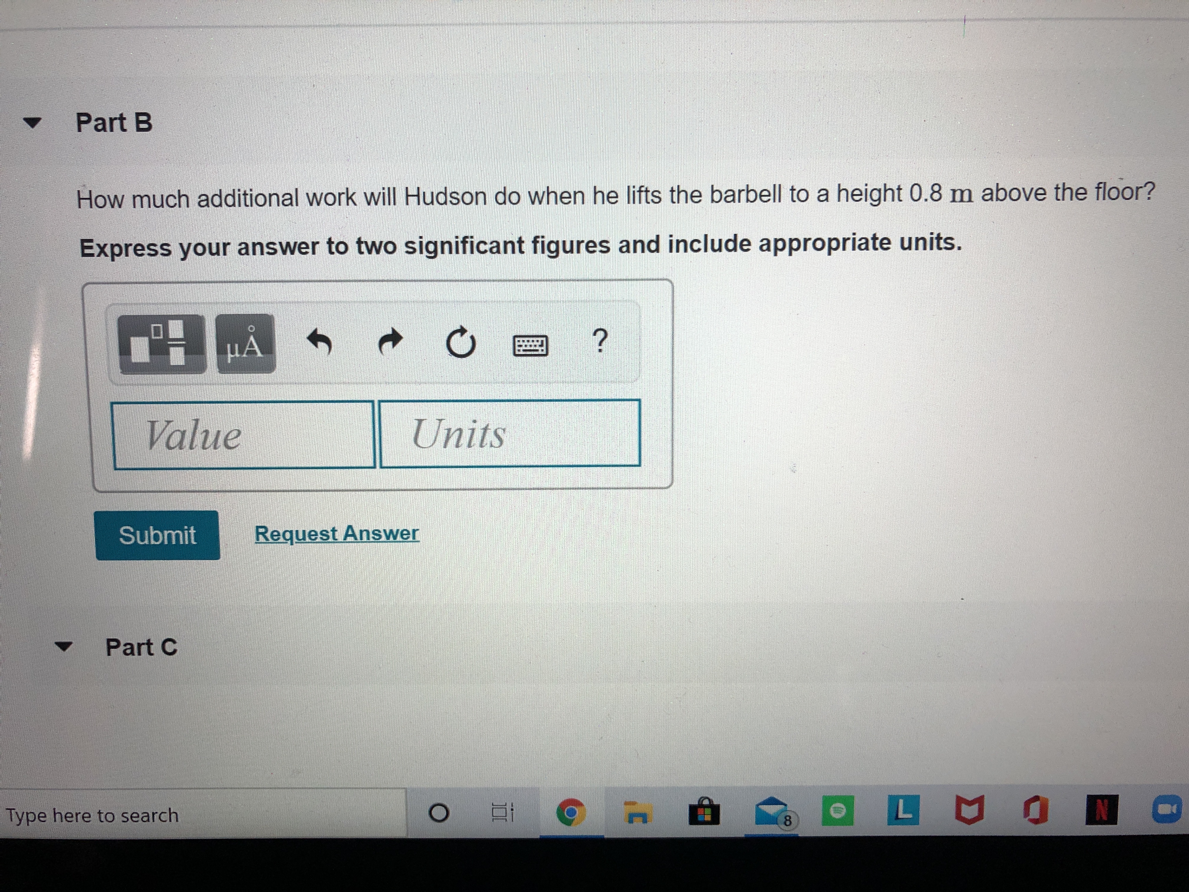 Part B
How much additional work will Hudson do when he lifts the barbell to a height 0.8 m above the floor?
Express your answer to two significant figures and include appropriate units.
Value
Units
Submit
Request Answer
Part C
Type here to search
8.
