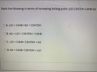 Rank the following in terms of increasing boiling point: LICI C3H7OH C4H8 N2
OA. LICI < C4H8< N2 < C3H70H
B. N2 < LICI < C3H7OH < C4H8
OC. LICI < C4H8< C3H7OH < N2
OD. N2 < C4H8< C3H7OH < LICI
